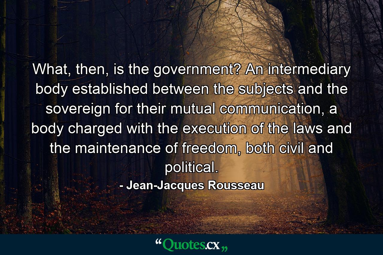 What, then, is the government? An intermediary body established between the subjects and the sovereign for their mutual communication, a body charged with the execution of the laws and the maintenance of freedom, both civil and political. - Quote by Jean-Jacques Rousseau