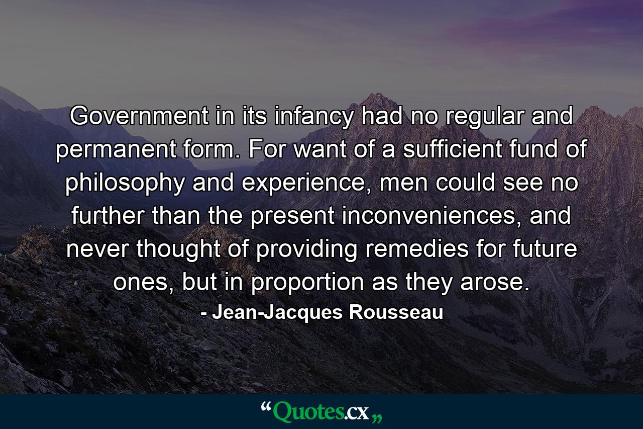 Government in its infancy had no regular and permanent form. For want of a sufficient fund of philosophy and experience, men could see no further than the present inconveniences, and never thought of providing remedies for future ones, but in proportion as they arose. - Quote by Jean-Jacques Rousseau