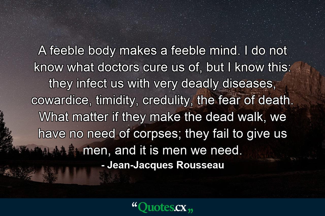 A feeble body makes a feeble mind. I do not know what doctors cure us of, but I know this: they infect us with very deadly diseases, cowardice, timidity, credulity, the fear of death. What matter if they make the dead walk, we have no need of corpses; they fail to give us men, and it is men we need. - Quote by Jean-Jacques Rousseau