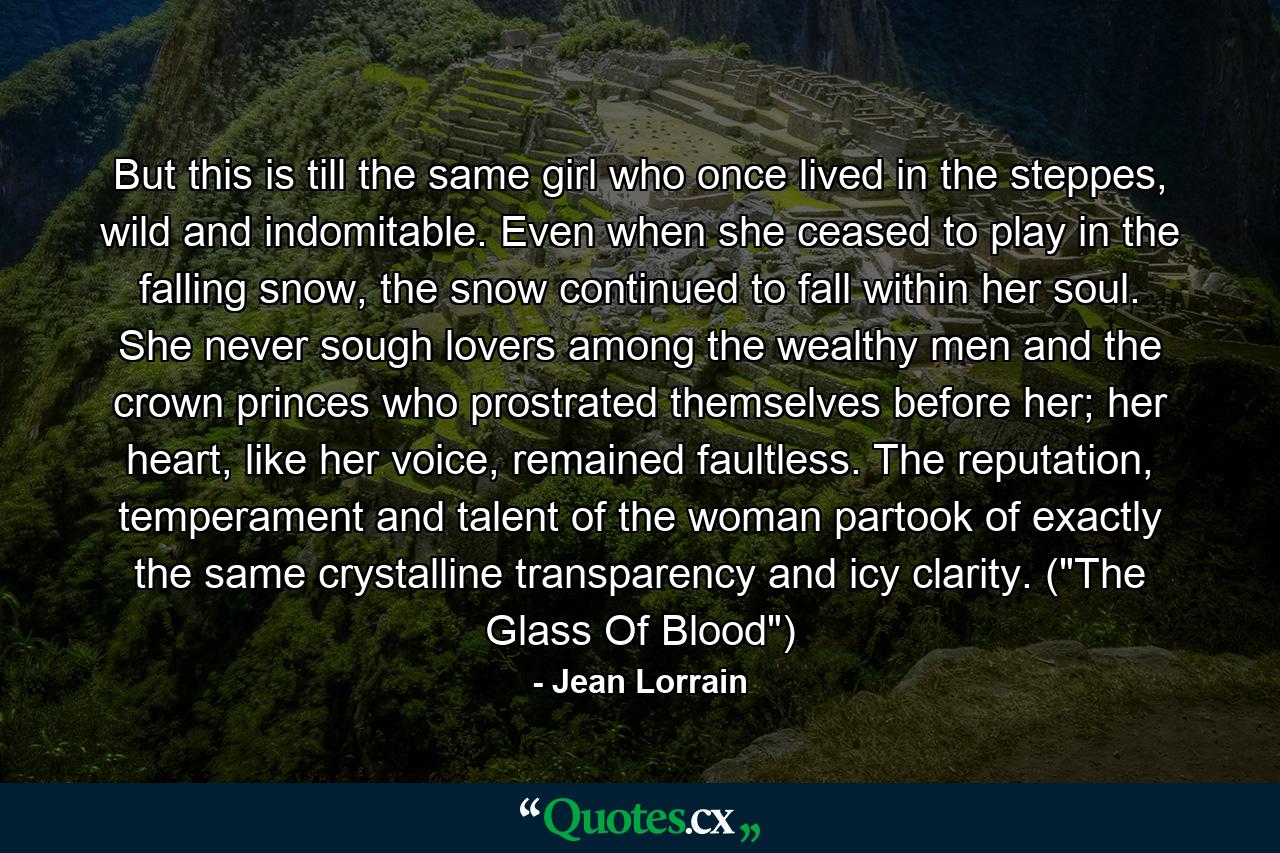 But this is till the same girl who once lived in the steppes, wild and indomitable. Even when she ceased to play in the falling snow, the snow continued to fall within her soul. She never sough lovers among the wealthy men and the crown princes who prostrated themselves before her; her heart, like her voice, remained faultless. The reputation, temperament and talent of the woman partook of exactly the same crystalline transparency and icy clarity. (