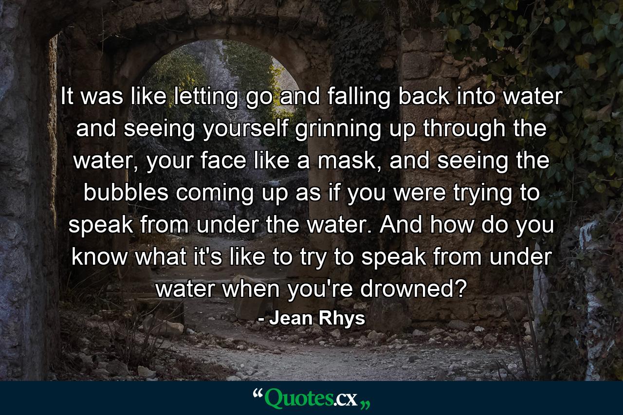 It was like letting go and falling back into water and seeing yourself grinning up through the water, your face like a mask, and seeing the bubbles coming up as if you were trying to speak from under the water. And how do you know what it's like to try to speak from under water when you're drowned? - Quote by Jean Rhys