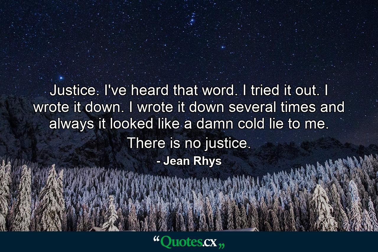 Justice. I've heard that word. I tried it out. I wrote it down. I wrote it down several times and always it looked like a damn cold lie to me. There is no justice. - Quote by Jean Rhys