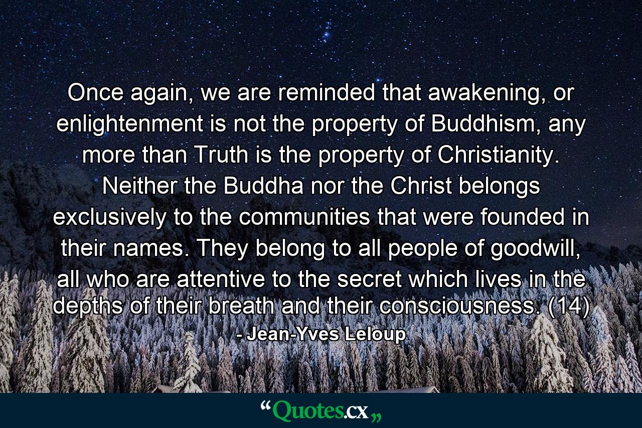 Once again, we are reminded that awakening, or enlightenment is not the property of Buddhism, any more than Truth is the property of Christianity. Neither the Buddha nor the Christ belongs exclusively to the communities that were founded in their names. They belong to all people of goodwill, all who are attentive to the secret which lives in the depths of their breath and their consciousness. (14) - Quote by Jean-Yves Leloup