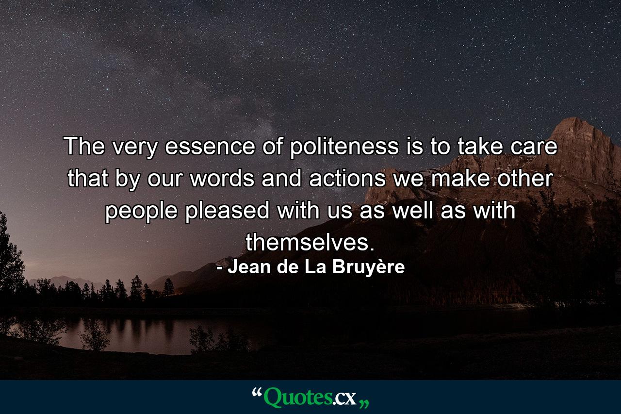 The very essence of politeness is to take care that by our words and actions we make other people pleased with us as well as with themselves. - Quote by Jean de La Bruyère