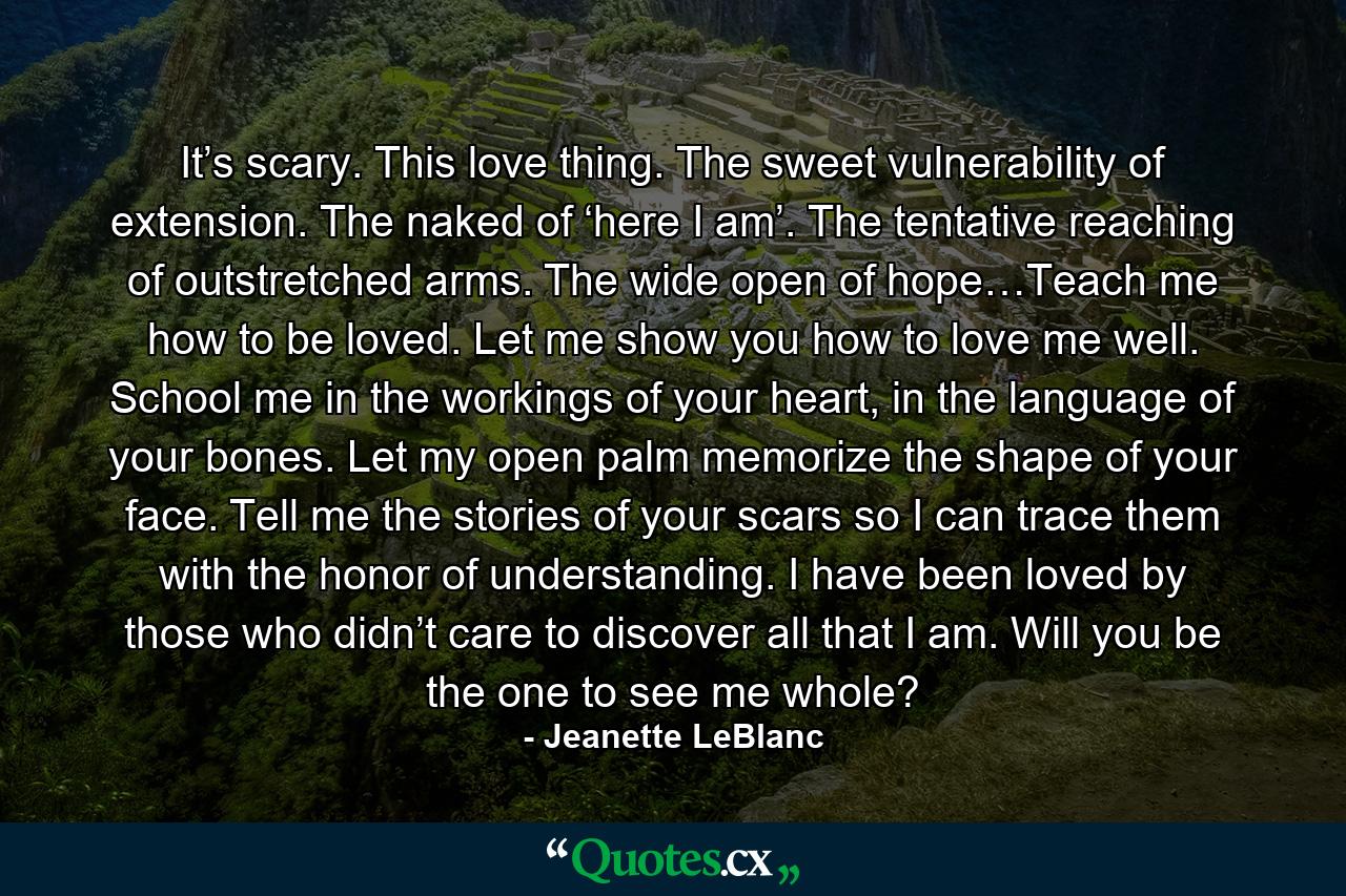 It’s scary. This love thing. The sweet vulnerability of extension. The naked of ‘here I am’. The tentative reaching of outstretched arms. The wide open of hope…Teach me how to be loved. Let me show you how to love me well. School me in the workings of your heart, in the language of your bones. Let my open palm memorize the shape of your face. Tell me the stories of your scars so I can trace them with the honor of understanding. I have been loved by those who didn’t care to discover all that I am. Will you be the one to see me whole? - Quote by Jeanette LeBlanc