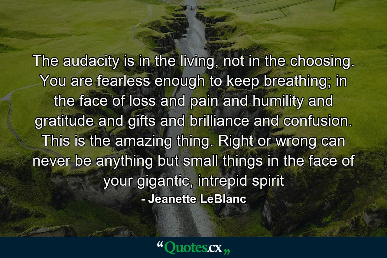 The audacity is in the living, not in the choosing. You are fearless enough to keep breathing; in the face of loss and pain and humility and gratitude and gifts and brilliance and confusion. This is the amazing thing. Right or wrong can never be anything but small things in the face of your gigantic, intrepid spirit - Quote by Jeanette LeBlanc