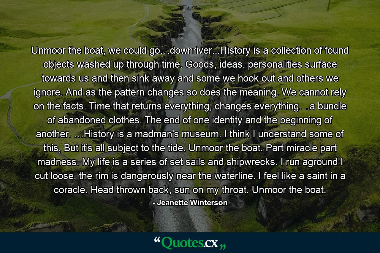 Unmoor the boat, we could go…downriver...History is a collection of found objects washed up through time. Goods, ideas, personalities surface towards us and then sink away and some we hook out and others we ignore. And as the pattern changes so does the meaning. We cannot rely on the facts. Time that returns everything, changes everything. ..a bundle of abandoned clothes. The end of one identity and the beginning of another. …History is a madman's museum. I think I understand some of this, But it’s all subject to the tide. Unmoor the boat. Part miracle part madness. My life is a series of set sails and shipwrecks. I run aground I cut loose, the rim is dangerously near the waterline. I feel like a saint in a coracle. Head thrown back, sun on my throat. Unmoor the boat. - Quote by Jeanette Winterson