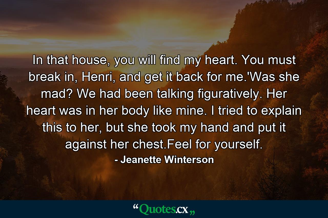 In that house, you will find my heart. You must break in, Henri, and get it back for me.'Was she mad? We had been talking figuratively. Her heart was in her body like mine. I tried to explain this to her, but she took my hand and put it against her chest.Feel for yourself. - Quote by Jeanette Winterson