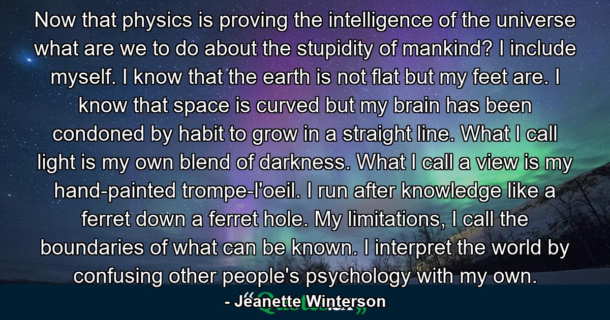 Now that physics is proving the intelligence of the universe what are we to do about the stupidity of mankind? I include myself. I know that the earth is not flat but my feet are. I know that space is curved but my brain has been condoned by habit to grow in a straight line. What I call light is my own blend of darkness. What I call a view is my hand-painted trompe-l'oeil. I run after knowledge like a ferret down a ferret hole. My limitations, I call the boundaries of what can be known. I interpret the world by confusing other people's psychology with my own. - Quote by Jeanette Winterson