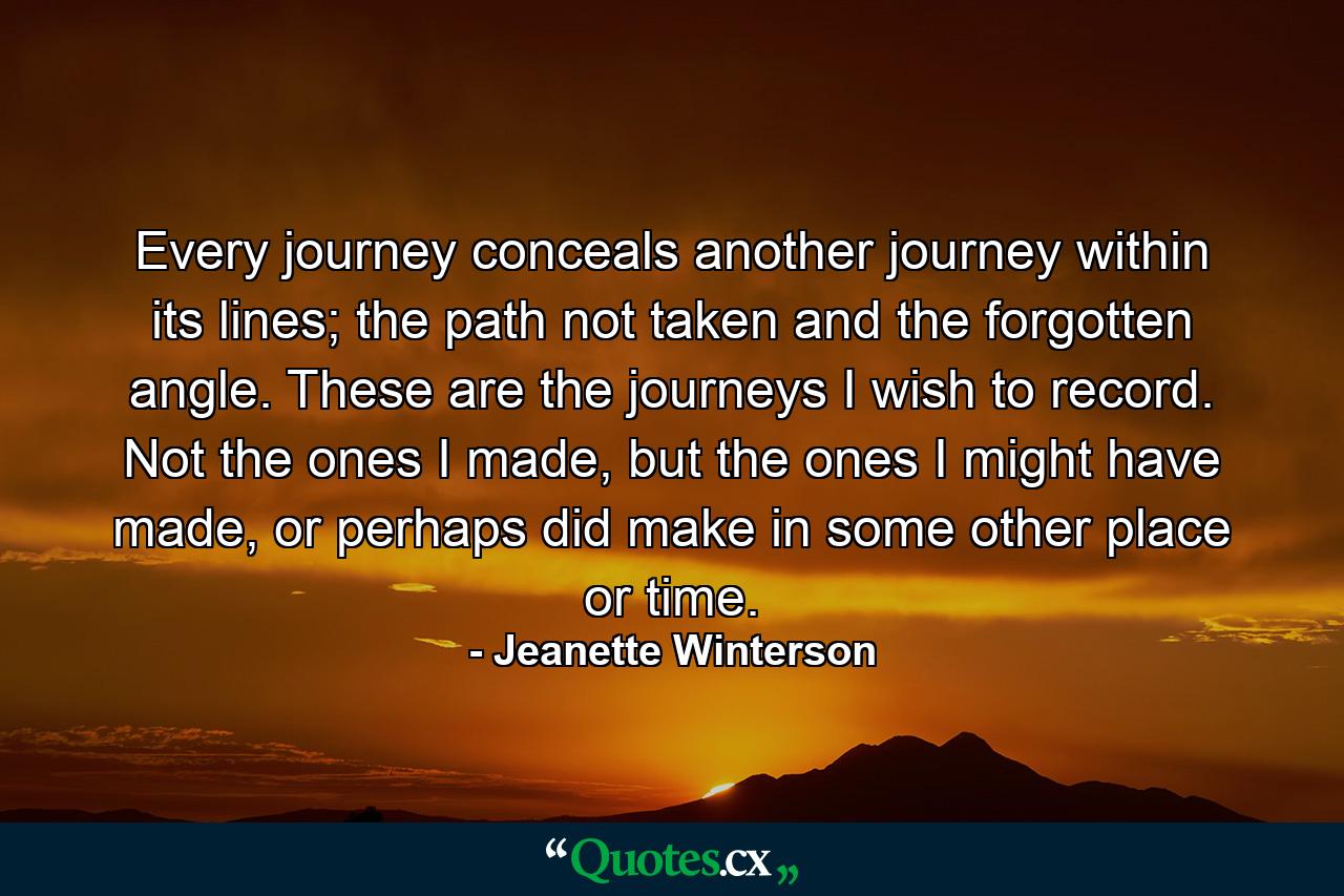 Every journey conceals another journey within its lines; the path not taken and the forgotten angle. These are the journeys I wish to record. Not the ones I made, but the ones I might have made, or perhaps did make in some other place or time. - Quote by Jeanette Winterson