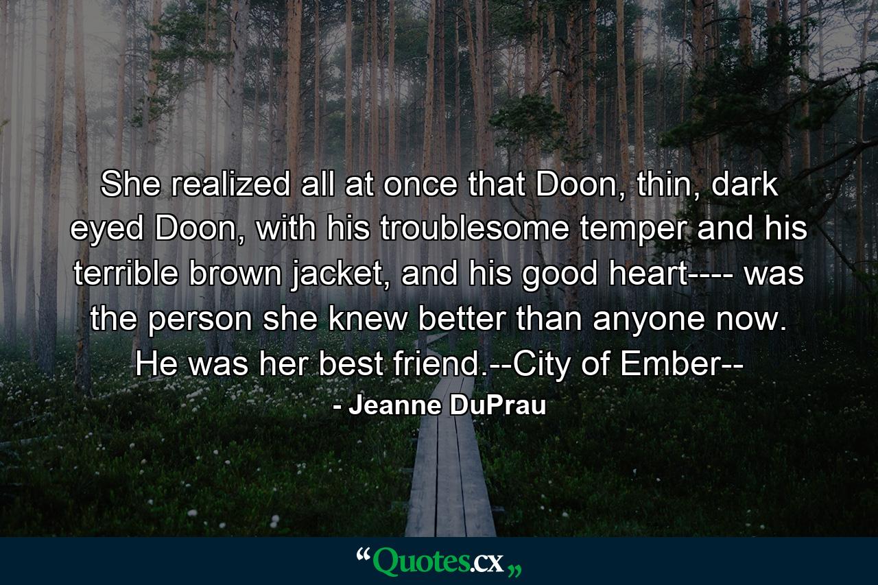 She realized all at once that Doon, thin, dark eyed Doon, with his troublesome temper and his terrible brown jacket, and his good heart---- was the person she knew better than anyone now. He was her best friend.--City of Ember-- - Quote by Jeanne DuPrau