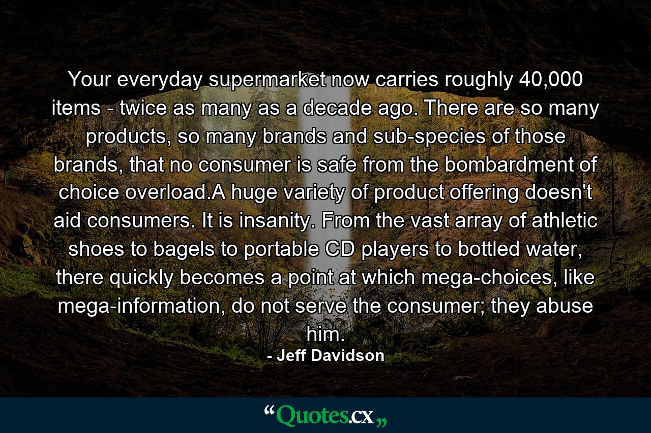 Your everyday supermarket now carries roughly 40,000 items - twice as many as a decade ago. There are so many products, so many brands and sub-species of those brands, that no consumer is safe from the bombardment of choice overload.A huge variety of product offering doesn't aid consumers. It is insanity. From the vast array of athletic shoes to bagels to portable CD players to bottled water, there quickly becomes a point at which mega-choices, like mega-information, do not serve the consumer; they abuse him. - Quote by Jeff Davidson