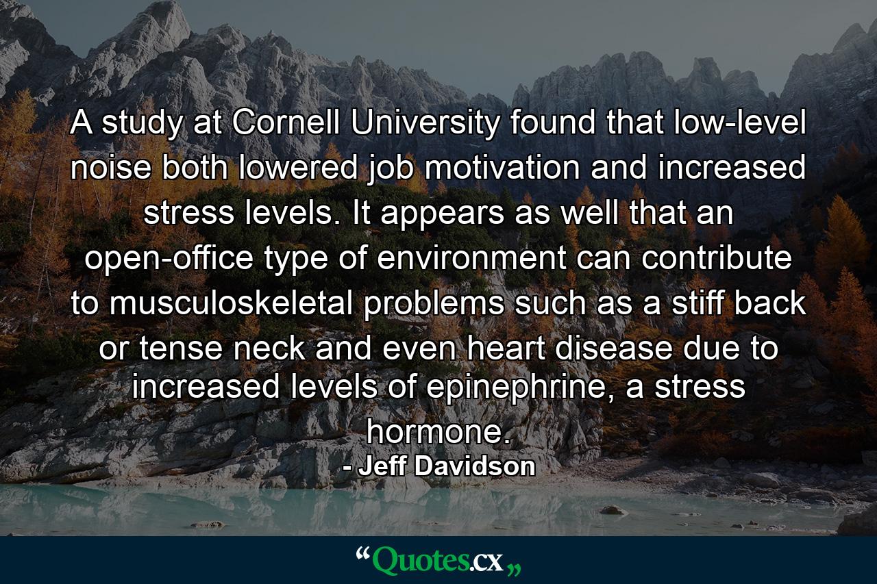 A study at Cornell University found that low-level noise both lowered job motivation and increased stress levels. It appears as well that an open-office type of environment can contribute to musculoskeletal problems such as a stiff back or tense neck and even heart disease due to increased levels of epinephrine, a stress hormone. - Quote by Jeff Davidson