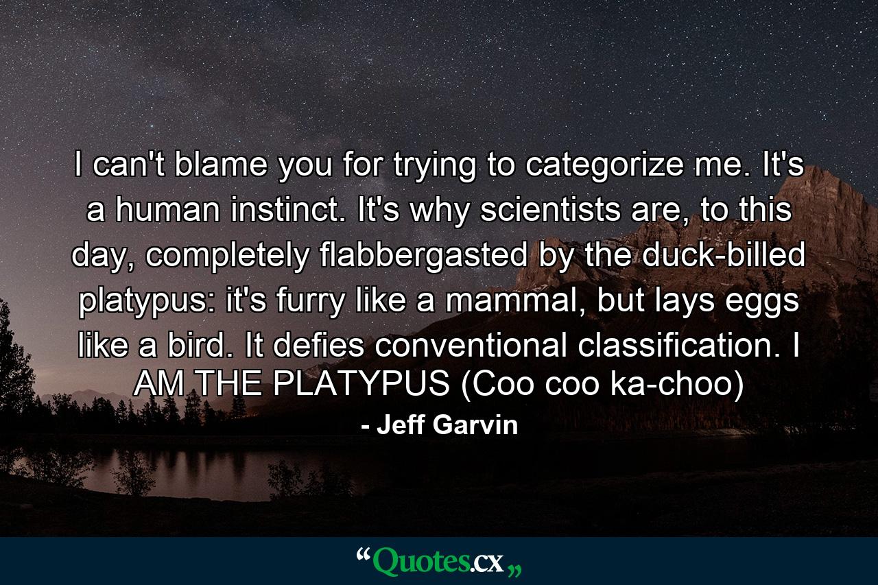 I can't blame you for trying to categorize me. It's a human instinct. It's why scientists are, to this day, completely flabbergasted by the duck-billed platypus: it's furry like a mammal, but lays eggs like a bird. It defies conventional classification. I AM THE PLATYPUS (Coo coo ka-choo) - Quote by Jeff Garvin