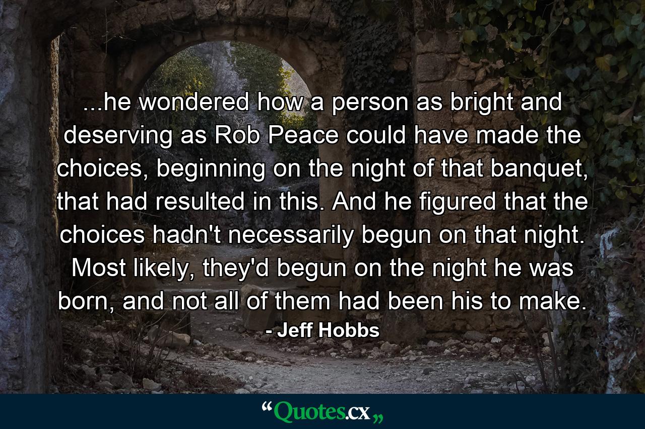 ...he wondered how a person as bright and deserving as Rob Peace could have made the choices, beginning on the night of that banquet, that had resulted in this. And he figured that the choices hadn't necessarily begun on that night. Most likely, they'd begun on the night he was born, and not all of them had been his to make. - Quote by Jeff Hobbs