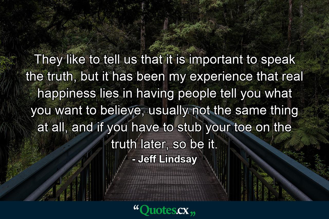 They like to tell us that it is important to speak the truth, but it has been my experience that real happiness lies in having people tell you what you want to believe, usually not the same thing at all, and if you have to stub your toe on the truth later, so be it. - Quote by Jeff Lindsay