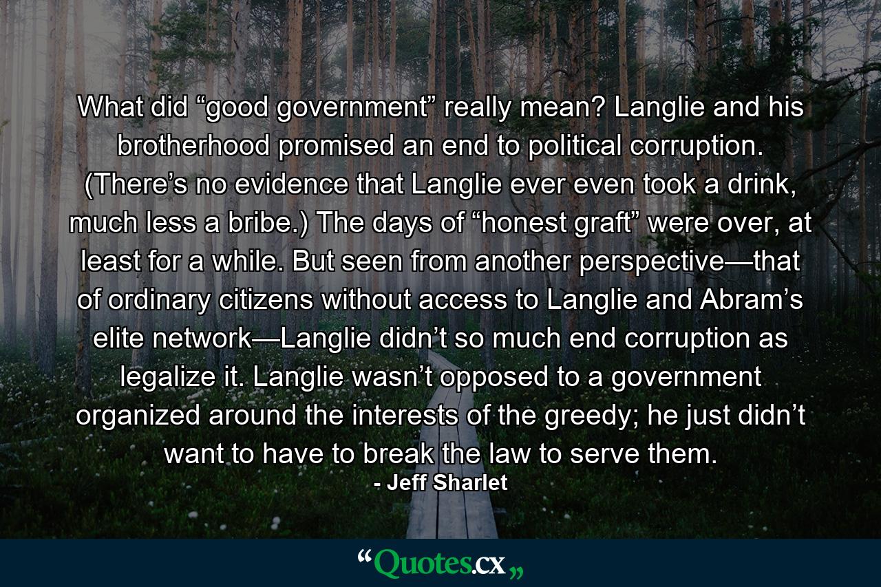 What did “good government” really mean? Langlie and his brotherhood promised an end to political corruption. (There’s no evidence that Langlie ever even took a drink, much less a bribe.) The days of “honest graft” were over, at least for a while. But seen from another perspective—that of ordinary citizens without access to Langlie and Abram’s elite network—Langlie didn’t so much end corruption as legalize it. Langlie wasn’t opposed to a government organized around the interests of the greedy; he just didn’t want to have to break the law to serve them. - Quote by Jeff Sharlet