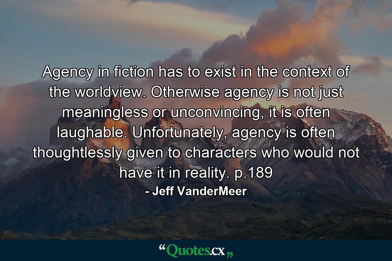 Agency in fiction has to exist in the context of the worldview. Otherwise agency is not just meaningless or unconvincing, it is often laughable. Unfortunately, agency is often thoughtlessly given to characters who would not have it in reality. p.189 - Quote by Jeff VanderMeer