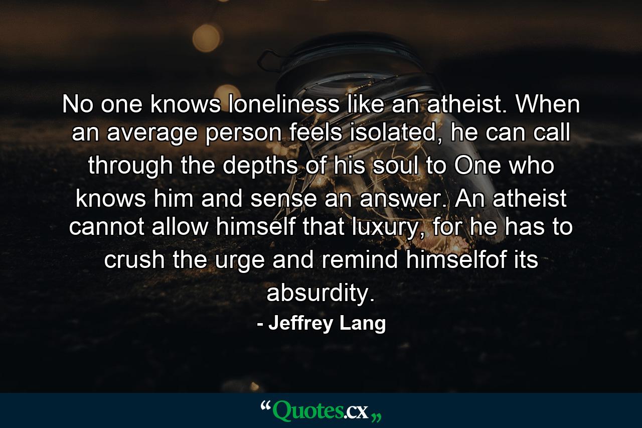 No one knows loneliness like an atheist. When an average person feels isolated, he can call through the depths of his soul to One who knows him and sense an answer. An atheist cannot allow himself that luxury, for he has to crush the urge and remind himselfof its absurdity. - Quote by Jeffrey Lang