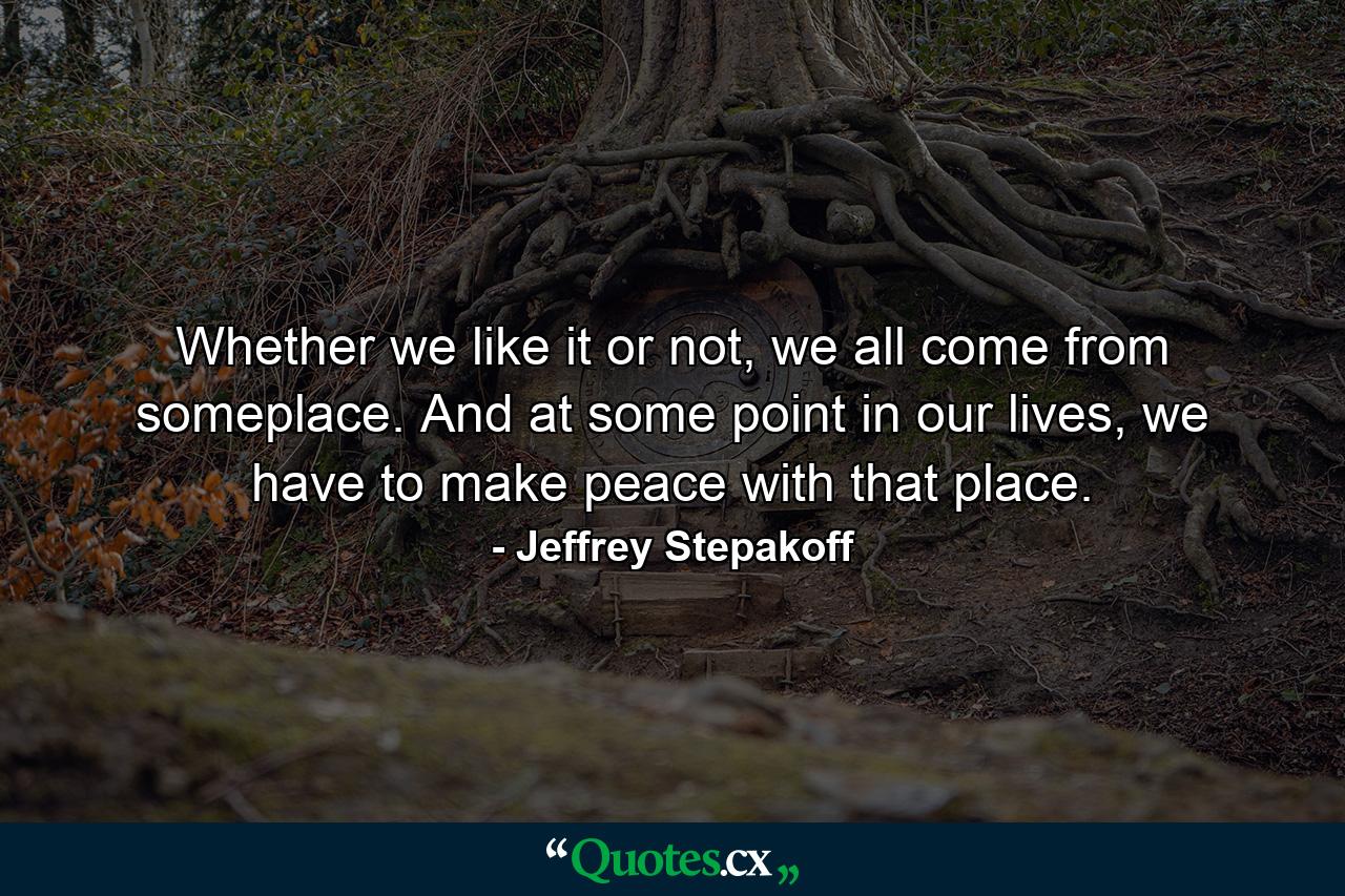 Whether we like it or not, we all come from someplace. And at some point in our lives, we have to make peace with that place. - Quote by Jeffrey Stepakoff