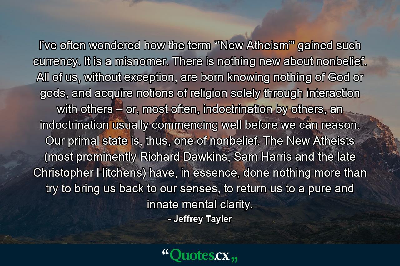 I’ve often wondered how the term “'New Atheism”' gained such currency. It is a misnomer. There is nothing new about nonbelief. All of us, without exception, are born knowing nothing of God or gods, and acquire notions of religion solely through interaction with others – or, most often, indoctrination by others, an indoctrination usually commencing well before we can reason. Our primal state is, thus, one of nonbelief. The New Atheists (most prominently Richard Dawkins, Sam Harris and the late Christopher Hitchens) have, in essence, done nothing more than try to bring us back to our senses, to return us to a pure and innate mental clarity. - Quote by Jeffrey Tayler