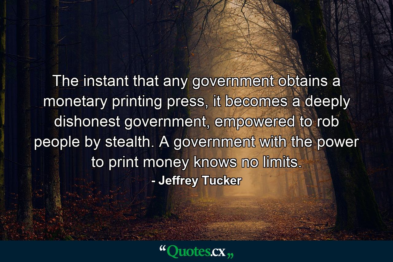 The instant that any government obtains a monetary printing press, it becomes a deeply dishonest government, empowered to rob people by stealth. A government with the power to print money knows no limits. - Quote by Jeffrey Tucker