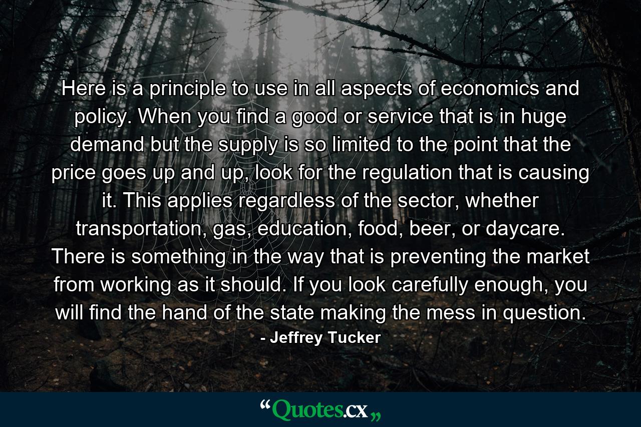 Here is a principle to use in all aspects of economics and policy. When you find a good or service that is in huge demand but the supply is so limited to the point that the price goes up and up, look for the regulation that is causing it. This applies regardless of the sector, whether transportation, gas, education, food, beer, or daycare. There is something in the way that is preventing the market from working as it should. If you look carefully enough, you will find the hand of the state making the mess in question. - Quote by Jeffrey Tucker