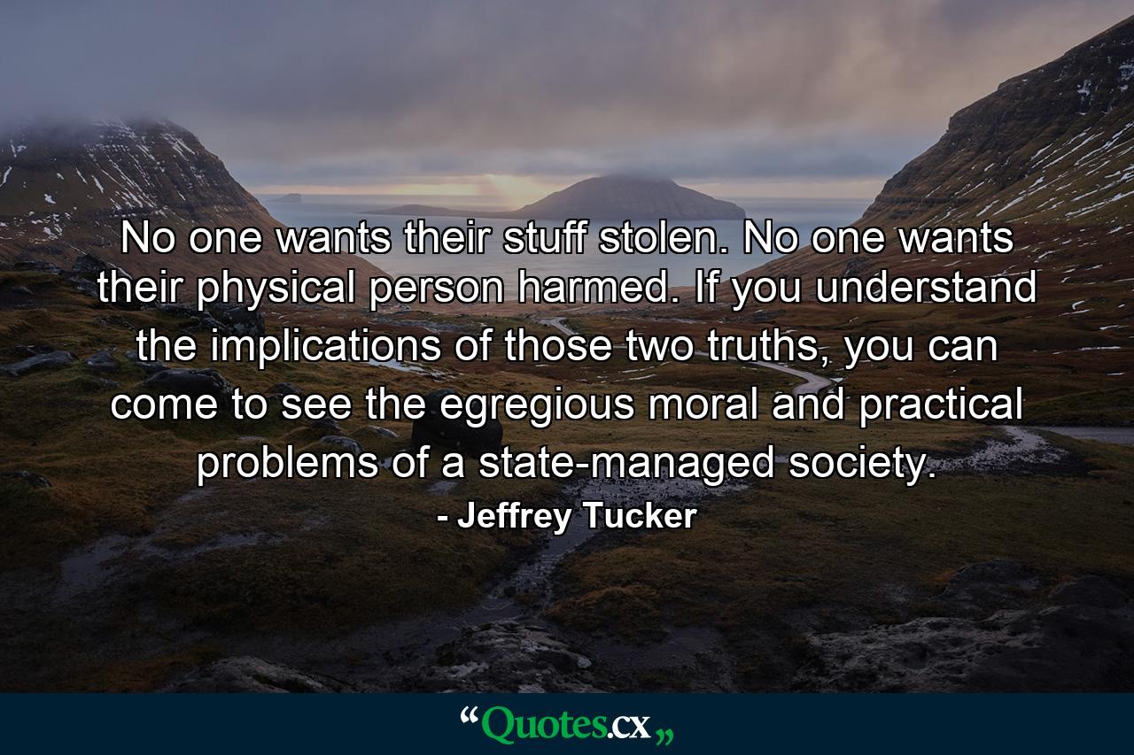 No one wants their stuff stolen. No one wants their physical person harmed. If you understand the implications of those two truths, you can come to see the egregious moral and practical problems of a state-managed society. - Quote by Jeffrey Tucker