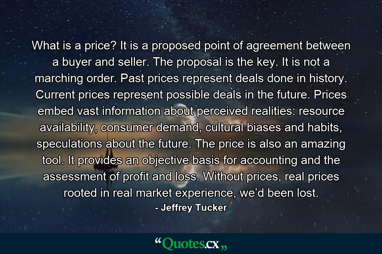 What is a price? It is a proposed point of agreement between a buyer and seller. The proposal is the key. It is not a marching order. Past prices represent deals done in history. Current prices represent possible deals in the future. Prices embed vast information about perceived realities: resource availability, consumer demand, cultural biases and habits, speculations about the future. The price is also an amazing tool. It provides an objective basis for accounting and the assessment of profit and loss. Without prices, real prices rooted in real market experience, we’d been lost. - Quote by Jeffrey Tucker