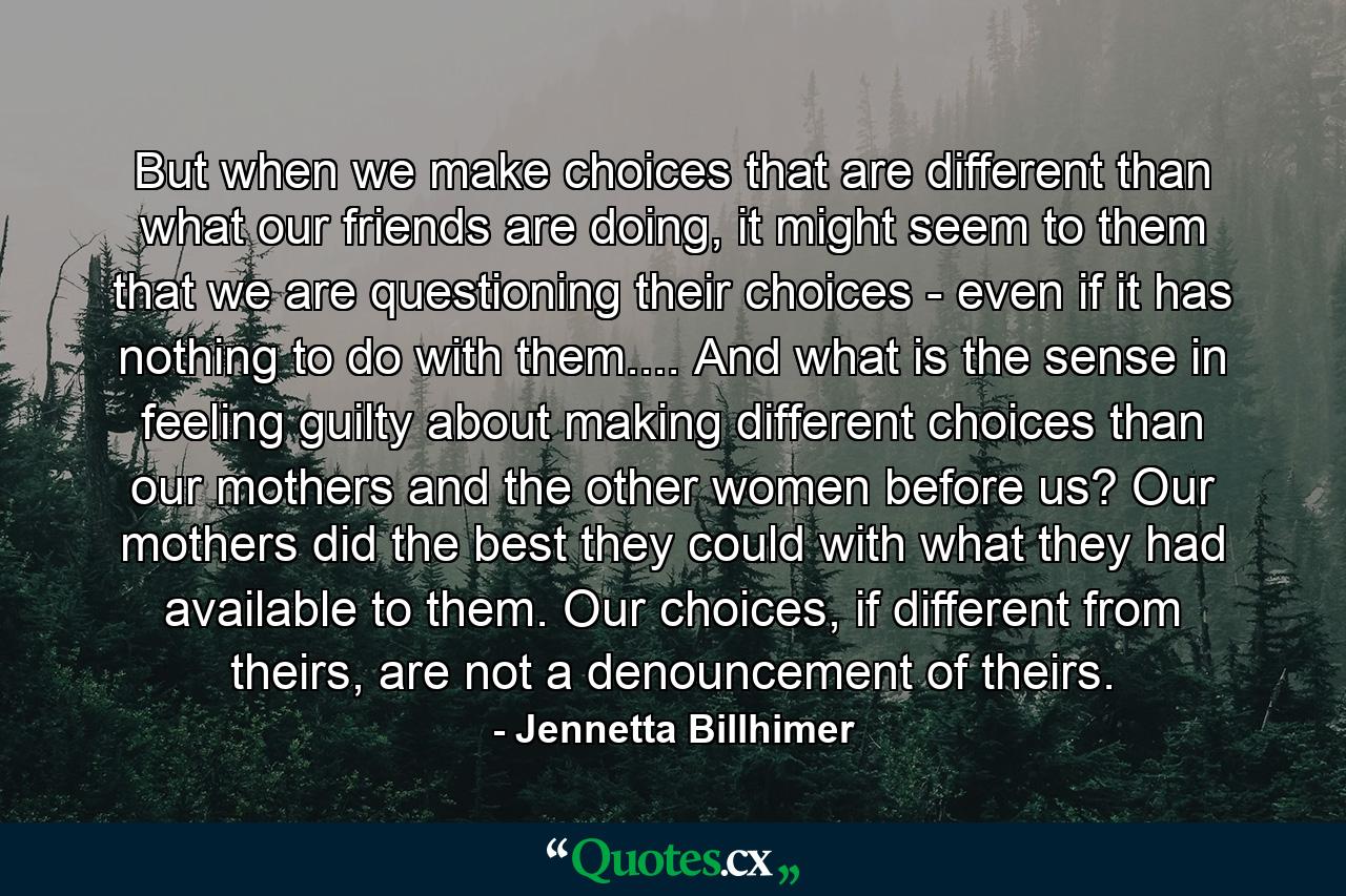 But when we make choices that are different than what our friends are doing, it might seem to them that we are questioning their choices - even if it has nothing to do with them.... And what is the sense in feeling guilty about making different choices than our mothers and the other women before us? Our mothers did the best they could with what they had available to them. Our choices, if different from theirs, are not a denouncement of theirs. - Quote by Jennetta Billhimer