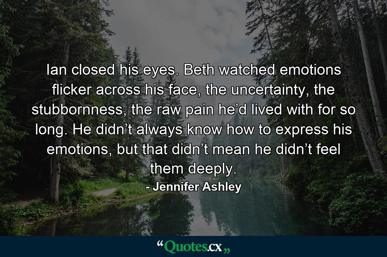 Ian closed his eyes. Beth watched emotions flicker across his face, the uncertainty, the stubbornness, the raw pain he’d lived with for so long. He didn’t always know how to express his emotions, but that didn’t mean he didn’t feel them deeply. - Quote by Jennifer Ashley