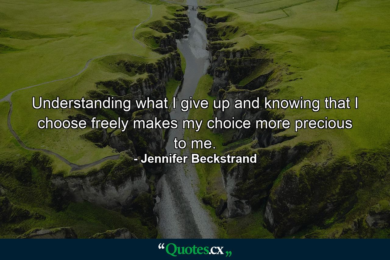 Understanding what I give up and knowing that I choose freely makes my choice more precious to me. - Quote by Jennifer Beckstrand