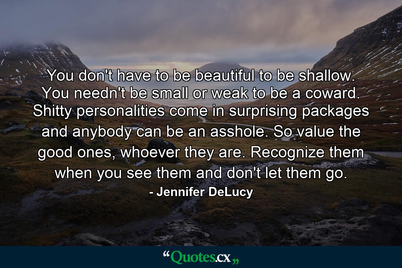 You don't have to be beautiful to be shallow. You needn't be small or weak to be a coward. Shitty personalities come in surprising packages and anybody can be an asshole. So value the good ones, whoever they are. Recognize them when you see them and don't let them go. - Quote by Jennifer DeLucy