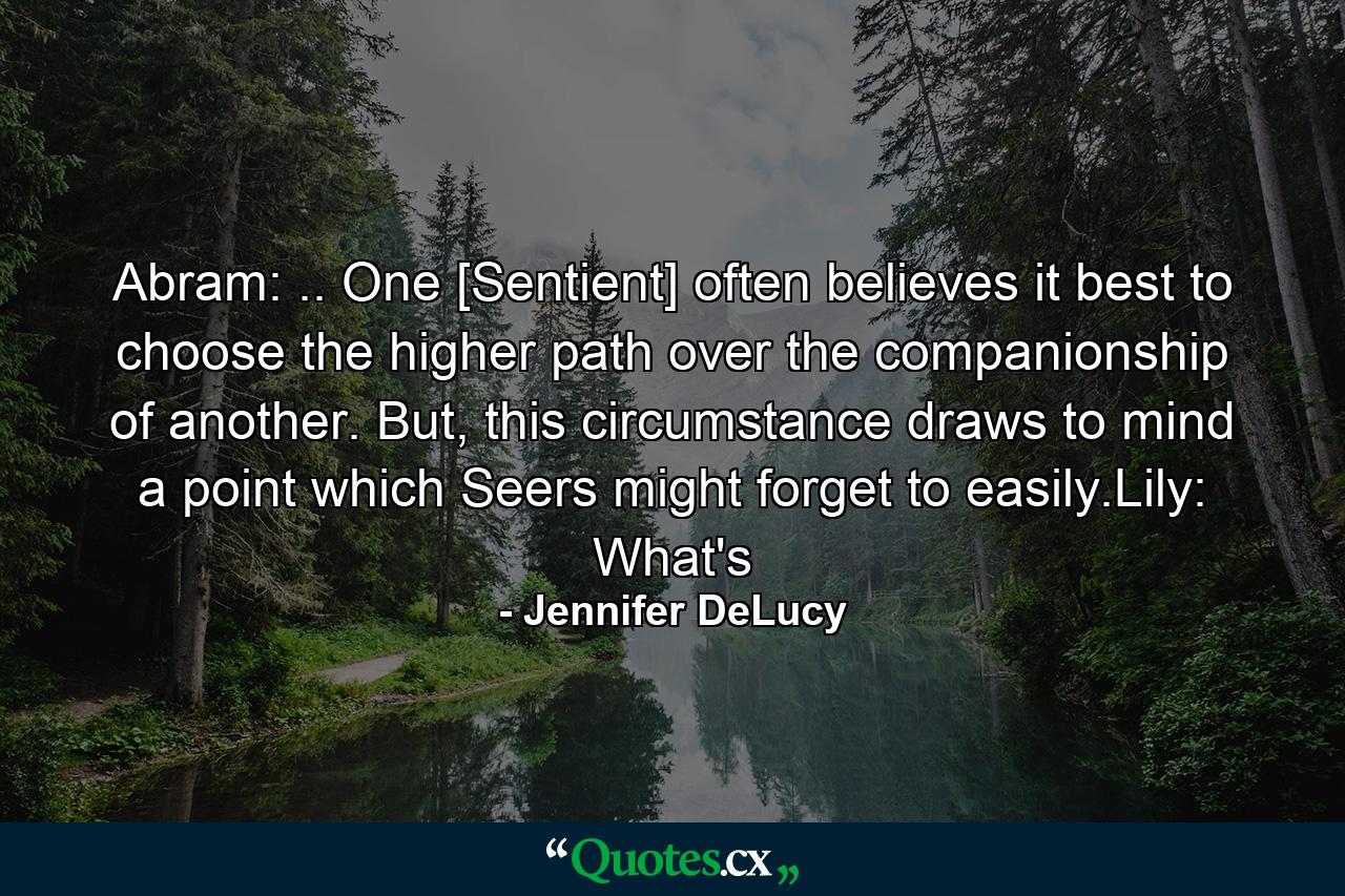 Abram: .. One [Sentient] often believes it best to choose the higher path over the companionship of another. But, this circumstance draws to mind a point which Seers might forget to easily.Lily: What's - Quote by Jennifer DeLucy