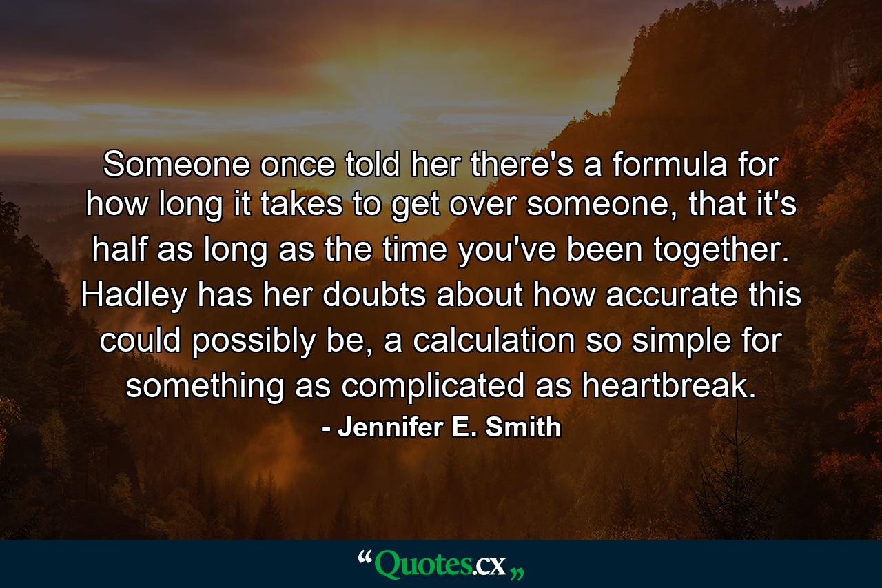 Someone once told her there's a formula for how long it takes to get over someone, that it's half as long as the time you've been together. Hadley has her doubts about how accurate this could possibly be, a calculation so simple for something as complicated as heartbreak. - Quote by Jennifer E. Smith