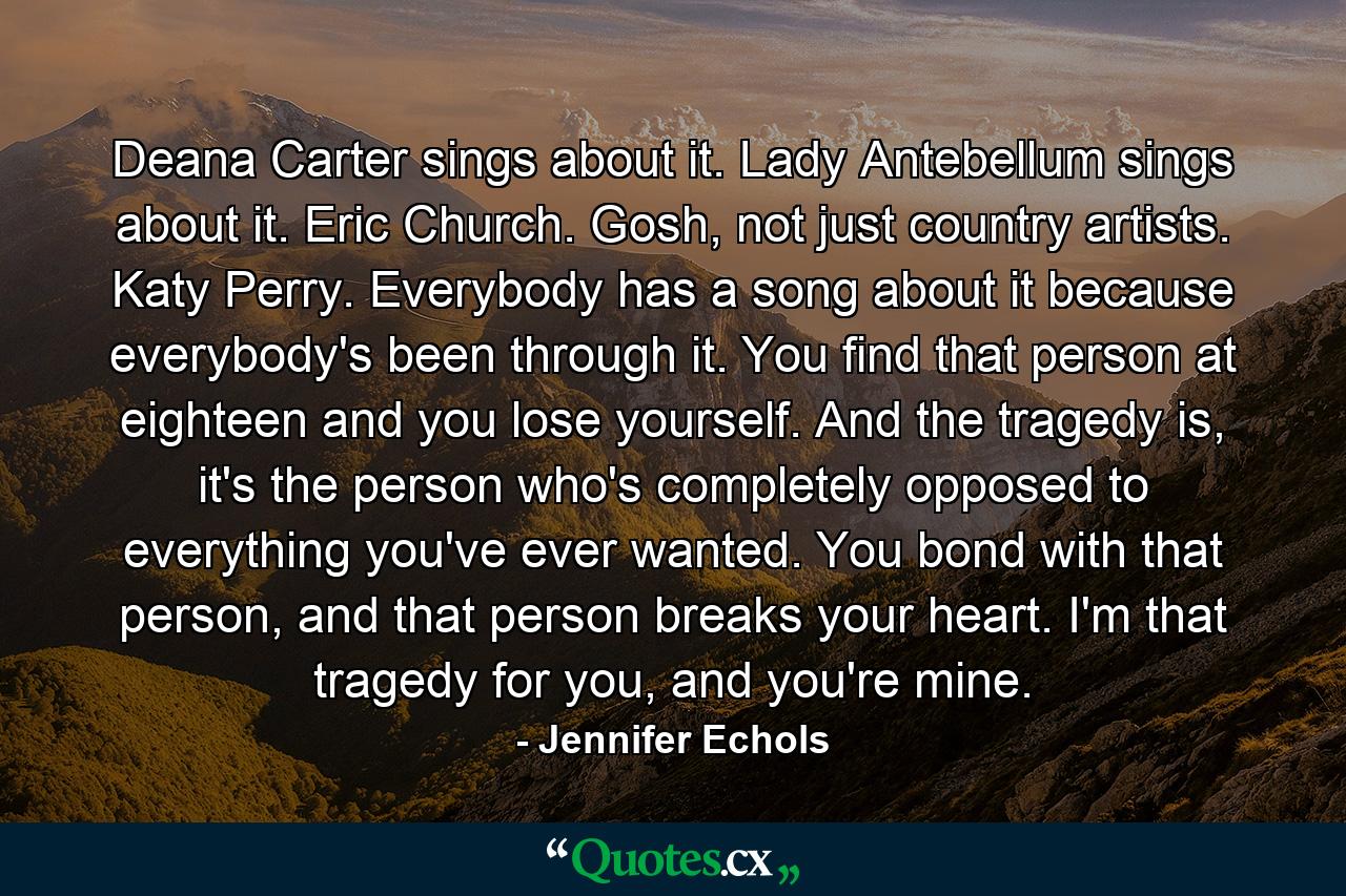 Deana Carter sings about it. Lady Antebellum sings about it. Eric Church. Gosh, not just country artists. Katy Perry. Everybody has a song about it because everybody's been through it. You find that person at eighteen and you lose yourself. And the tragedy is, it's the person who's completely opposed to everything you've ever wanted. You bond with that person, and that person breaks your heart. I'm that tragedy for you, and you're mine. - Quote by Jennifer Echols