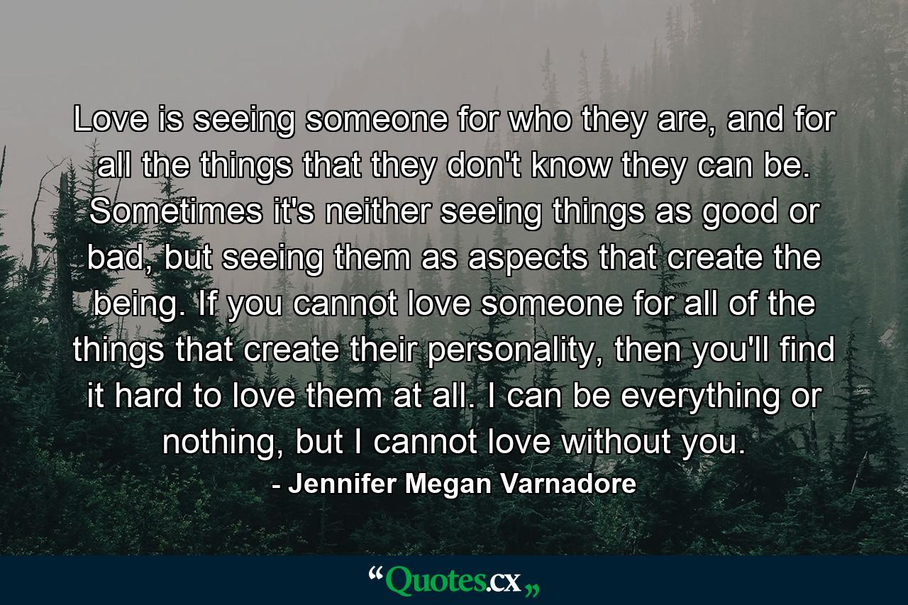 Love is seeing someone for who they are, and for all the things that they don't know they can be. Sometimes it's neither seeing things as good or bad, but seeing them as aspects that create the being. If you cannot love someone for all of the things that create their personality, then you'll find it hard to love them at all. I can be everything or nothing, but I cannot love without you. - Quote by Jennifer Megan Varnadore