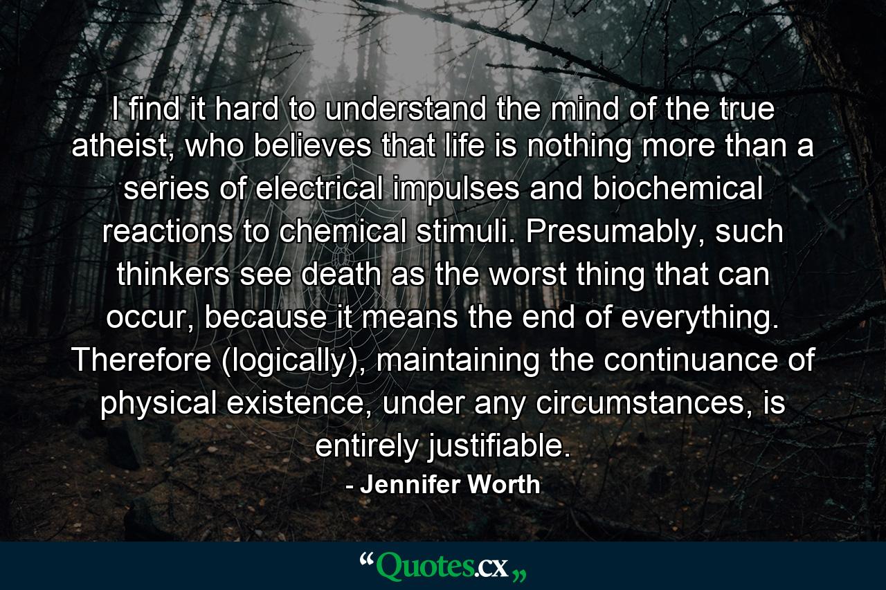 I find it hard to understand the mind of the true atheist, who believes that life is nothing more than a series of electrical impulses and biochemical reactions to chemical stimuli. Presumably, such thinkers see death as the worst thing that can occur, because it means the end of everything. Therefore (logically), maintaining the continuance of physical existence, under any circumstances, is entirely justifiable. - Quote by Jennifer Worth