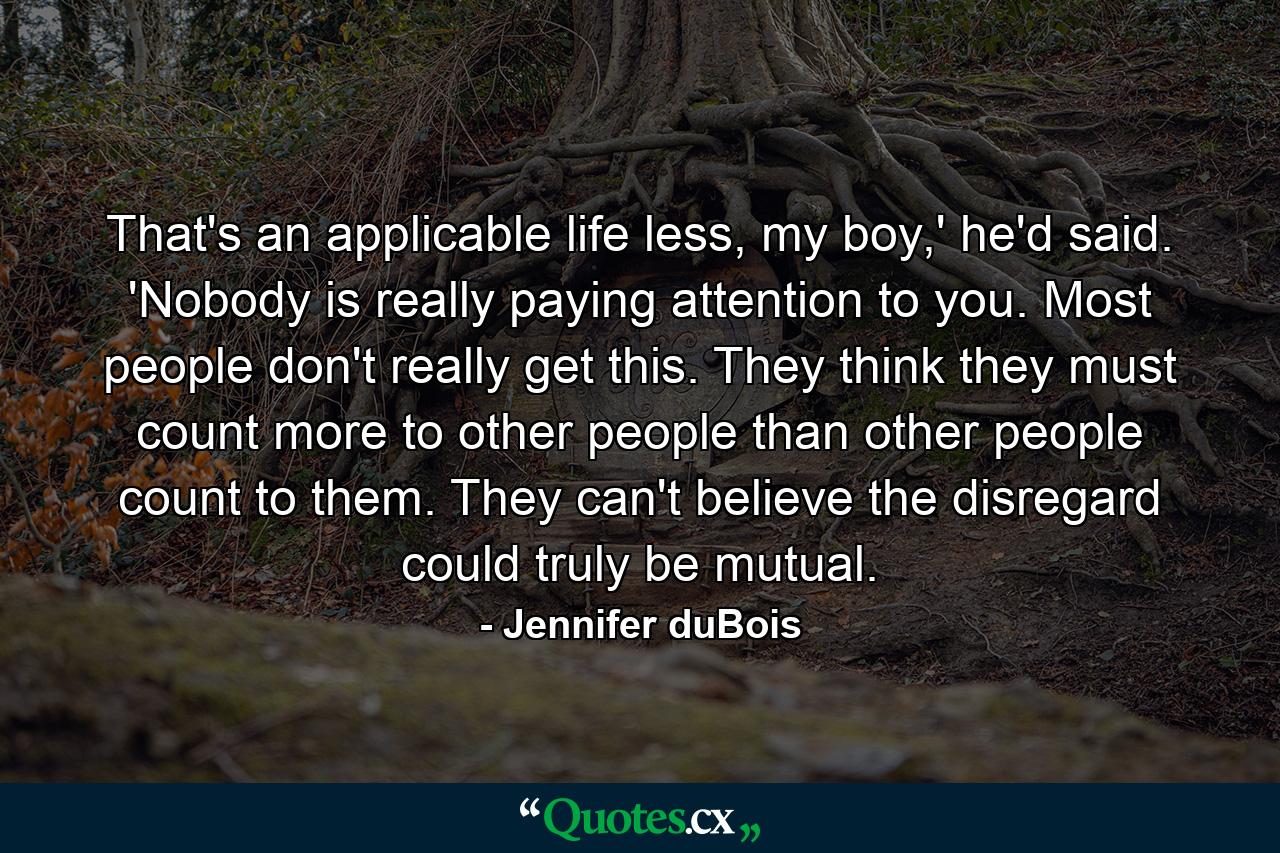 That's an applicable life less, my boy,' he'd said. 'Nobody is really paying attention to you. Most people don't really get this. They think they must count more to other people than other people count to them. They can't believe the disregard could truly be mutual. - Quote by Jennifer duBois