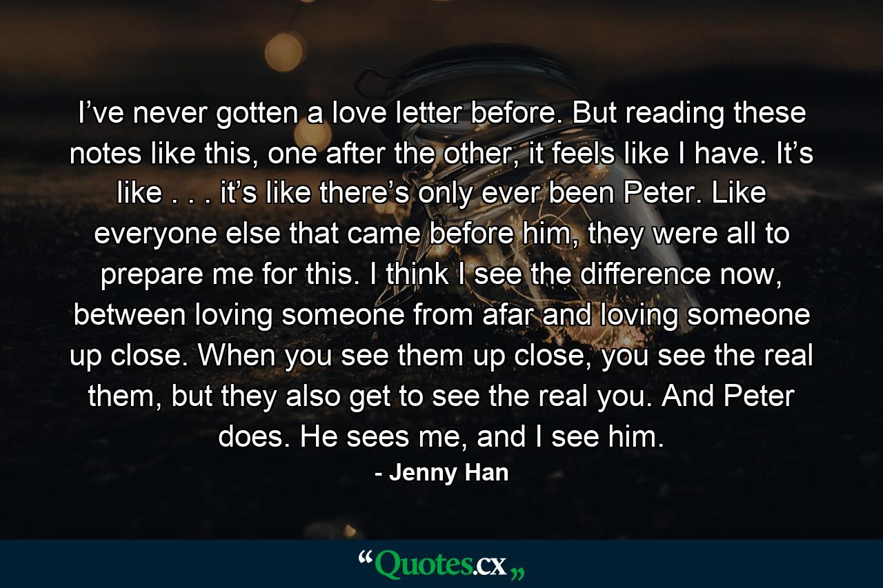 I’ve never gotten a love letter before. But reading these notes like this, one after the other, it feels like I have. It’s like . . . it’s like there’s only ever been Peter. Like everyone else that came before him, they were all to prepare me for this. I think I see the difference now, between loving someone from afar and loving someone up close. When you see them up close, you see the real them, but they also get to see the real you. And Peter does. He sees me, and I see him. - Quote by Jenny Han