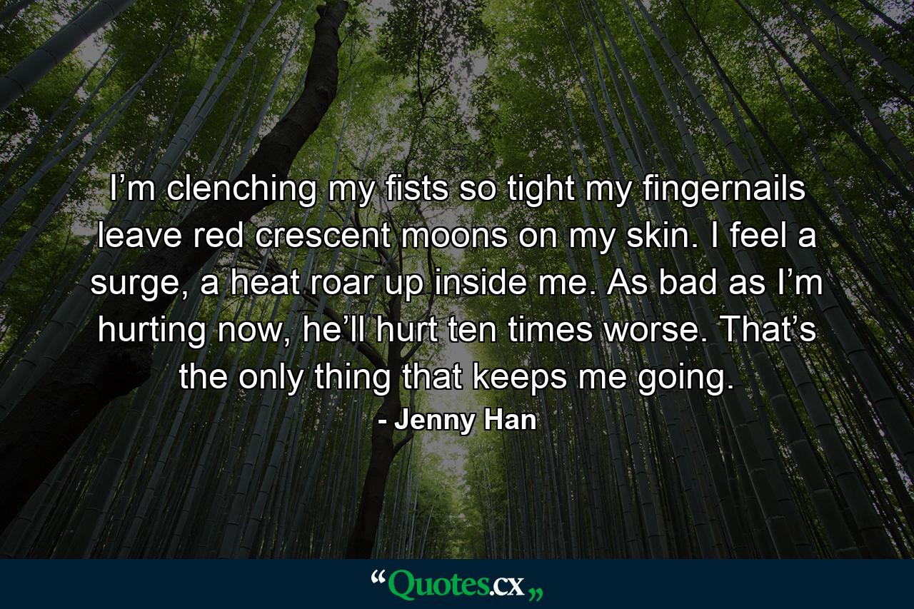 I’m clenching my fists so tight my fingernails leave red crescent moons on my skin. I feel a surge, a heat roar up inside me. As bad as I’m hurting now, he’ll hurt ten times worse. That’s the only thing that keeps me going. - Quote by Jenny Han