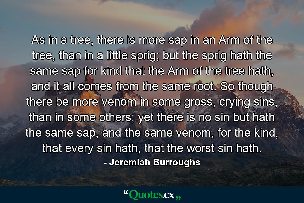 As in a tree, there is more sap in an Arm of the tree, than in a little sprig; but the sprig hath the same sap for kind that the Arm of the tree hath, and it all comes from the same root. So though there be more venom in some gross, crying sins, than in some others; yet there is no sin but hath the same sap, and the same venom, for the kind, that every sin hath, that the worst sin hath. - Quote by Jeremiah Burroughs