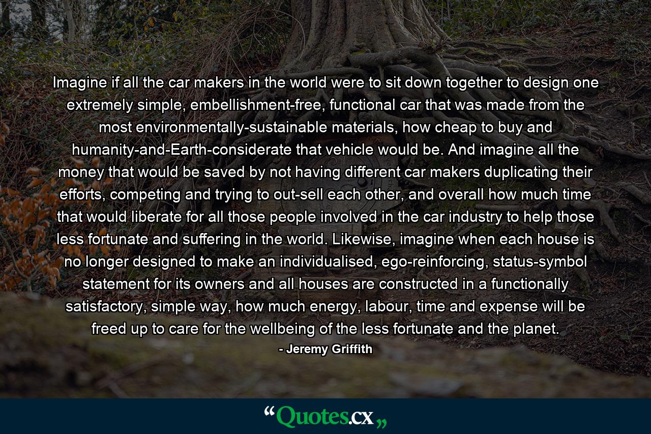 Imagine if all the car makers in the world were to sit down together to design one extremely simple, embellishment-free, functional car that was made from the most environmentally-sustainable materials, how cheap to buy and humanity-and-Earth-considerate that vehicle would be. And imagine all the money that would be saved by not having different car makers duplicating their efforts, competing and trying to out-sell each other, and overall how much time that would liberate for all those people involved in the car industry to help those less fortunate and suffering in the world. Likewise, imagine when each house is no longer designed to make an individualised, ego-reinforcing, status-symbol statement for its owners and all houses are constructed in a functionally satisfactory, simple way, how much energy, labour, time and expense will be freed up to care for the wellbeing of the less fortunate and the planet. - Quote by Jeremy Griffith