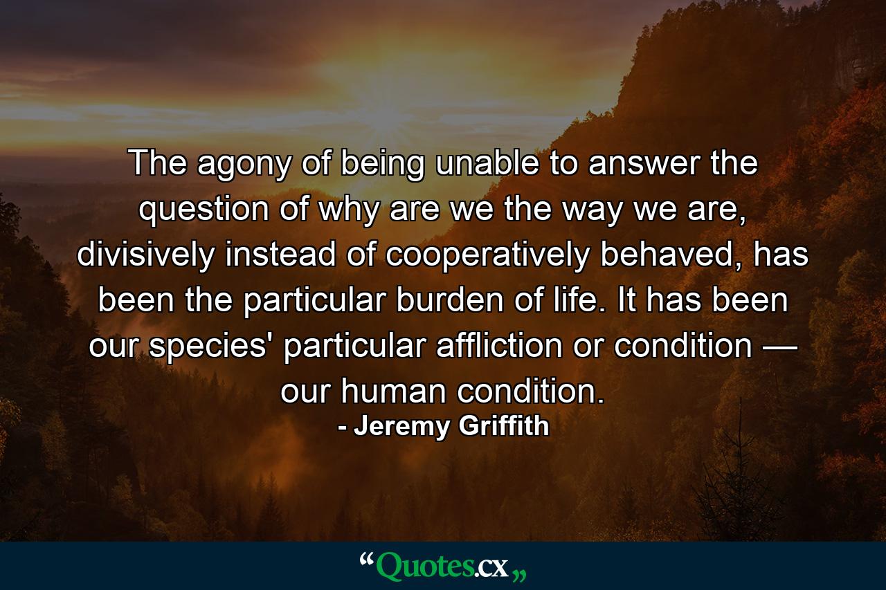 The agony of being unable to answer the question of why are we the way we are, divisively instead of cooperatively behaved, has been the particular burden of life. It has been our species' particular affliction or condition — our human condition. - Quote by Jeremy Griffith