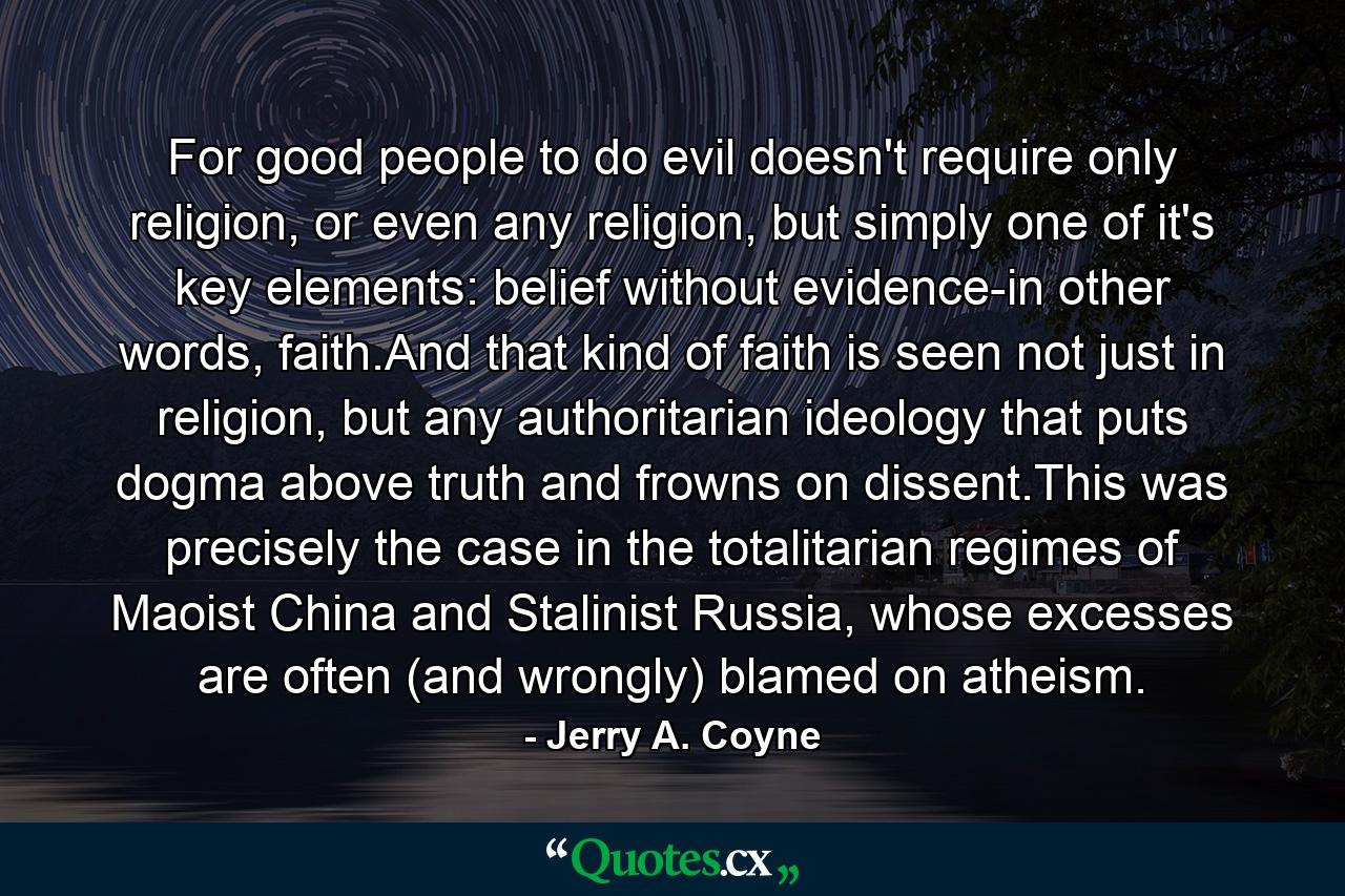 For good people to do evil doesn't require only religion, or even any religion, but simply one of it's key elements: belief without evidence-in other words, faith.And that kind of faith is seen not just in religion, but any authoritarian ideology that puts dogma above truth and frowns on dissent.This was precisely the case in the totalitarian regimes of Maoist China and Stalinist Russia, whose excesses are often (and wrongly) blamed on atheism. - Quote by Jerry A. Coyne