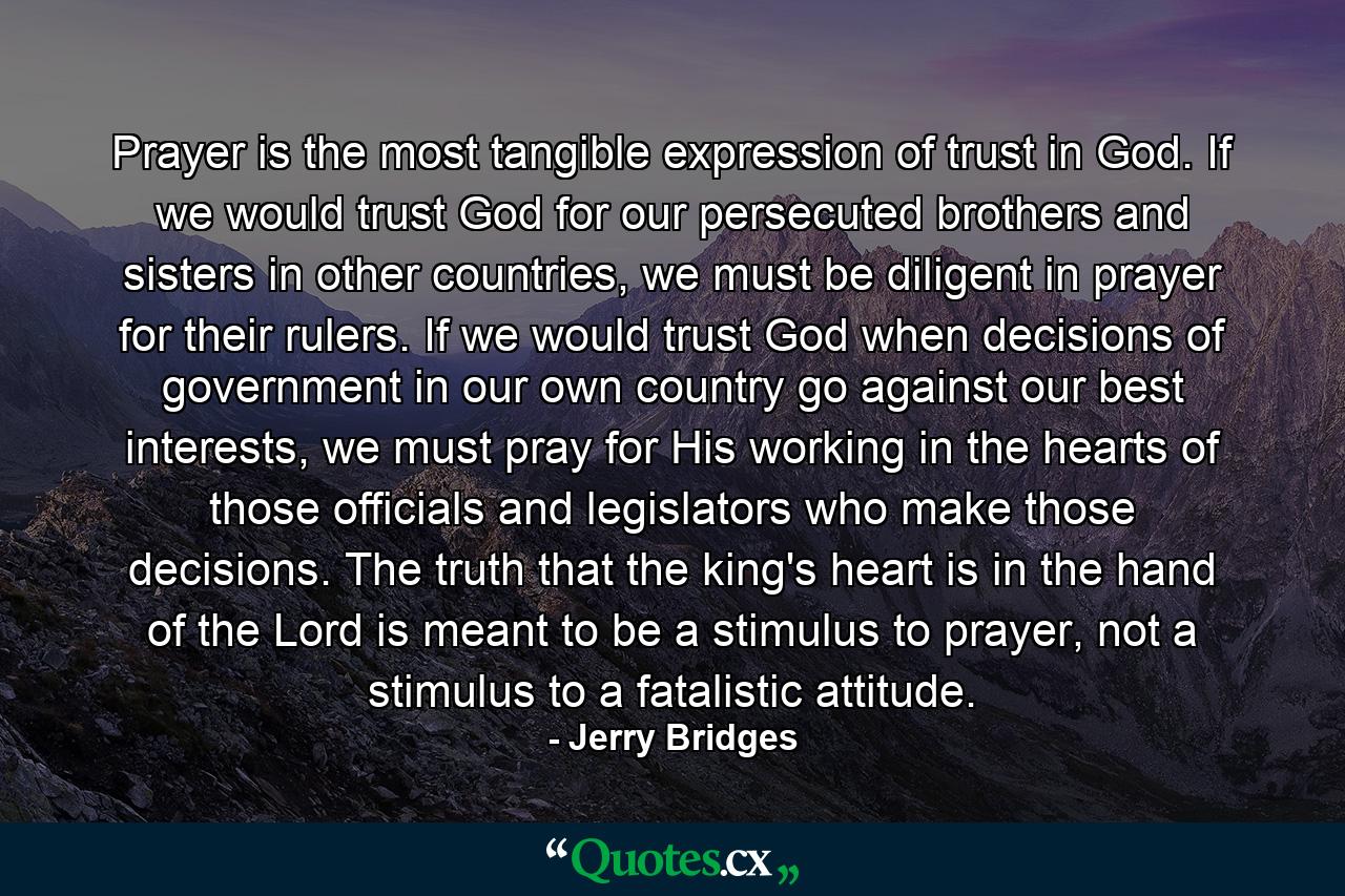 Prayer is the most tangible expression of trust in God. If we would trust God for our persecuted brothers and sisters in other countries, we must be diligent in prayer for their rulers. If we would trust God when decisions of government in our own country go against our best interests, we must pray for His working in the hearts of those officials and legislators who make those decisions. The truth that the king's heart is in the hand of the Lord is meant to be a stimulus to prayer, not a stimulus to a fatalistic attitude. - Quote by Jerry Bridges