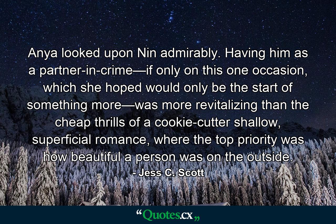 Anya looked upon Nin admirably. Having him as a partner-in-crime—if only on this one occasion, which she hoped would only be the start of something more—was more revitalizing than the cheap thrills of a cookie-cutter shallow, superficial romance, where the top priority was how beautiful a person was on the outside. - Quote by Jess C. Scott