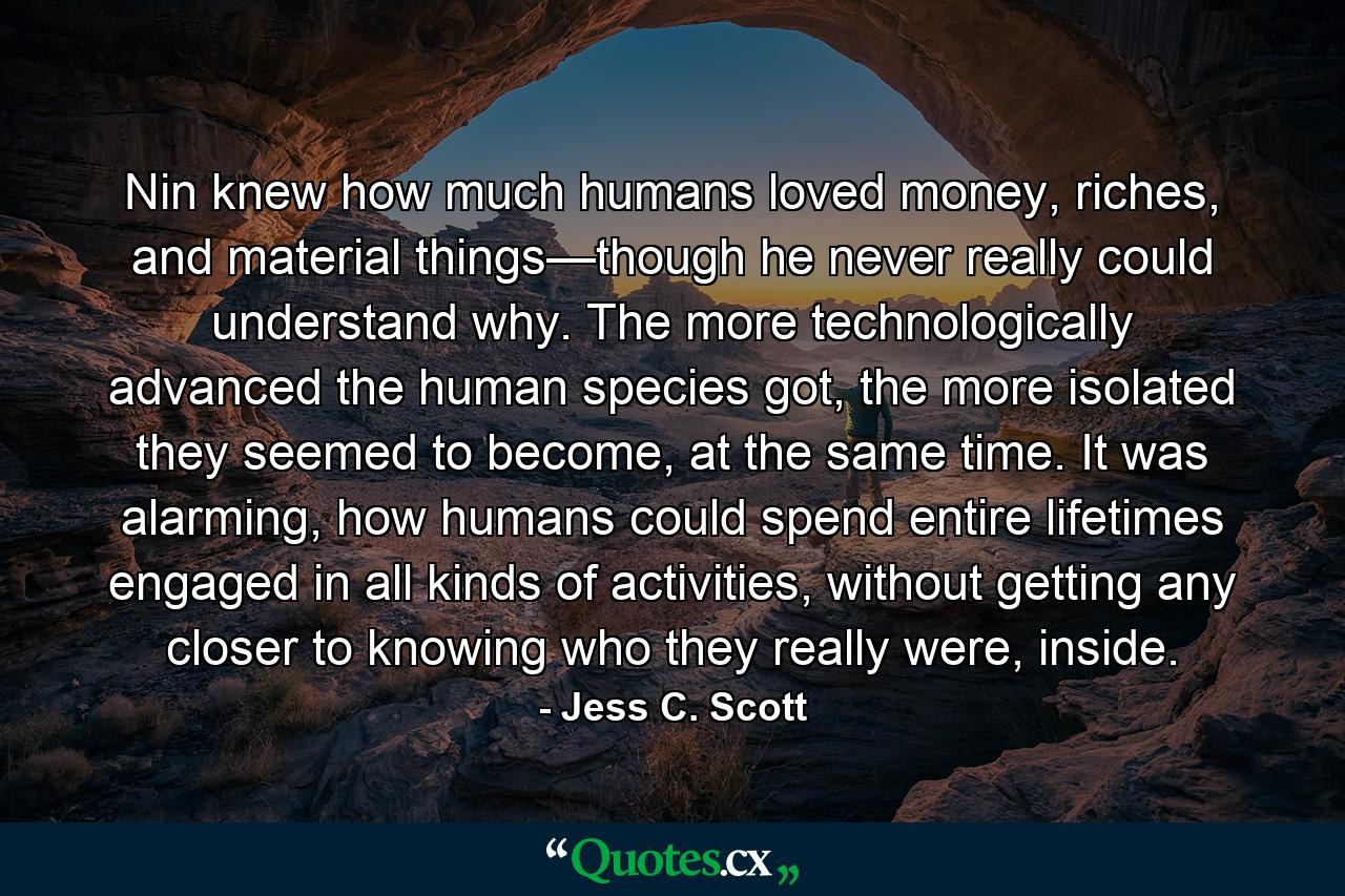 Nin knew how much humans loved money, riches, and material things—though he never really could understand why. The more technologically advanced the human species got, the more isolated they seemed to become, at the same time. It was alarming, how humans could spend entire lifetimes engaged in all kinds of activities, without getting any closer to knowing who they really were, inside. - Quote by Jess C. Scott