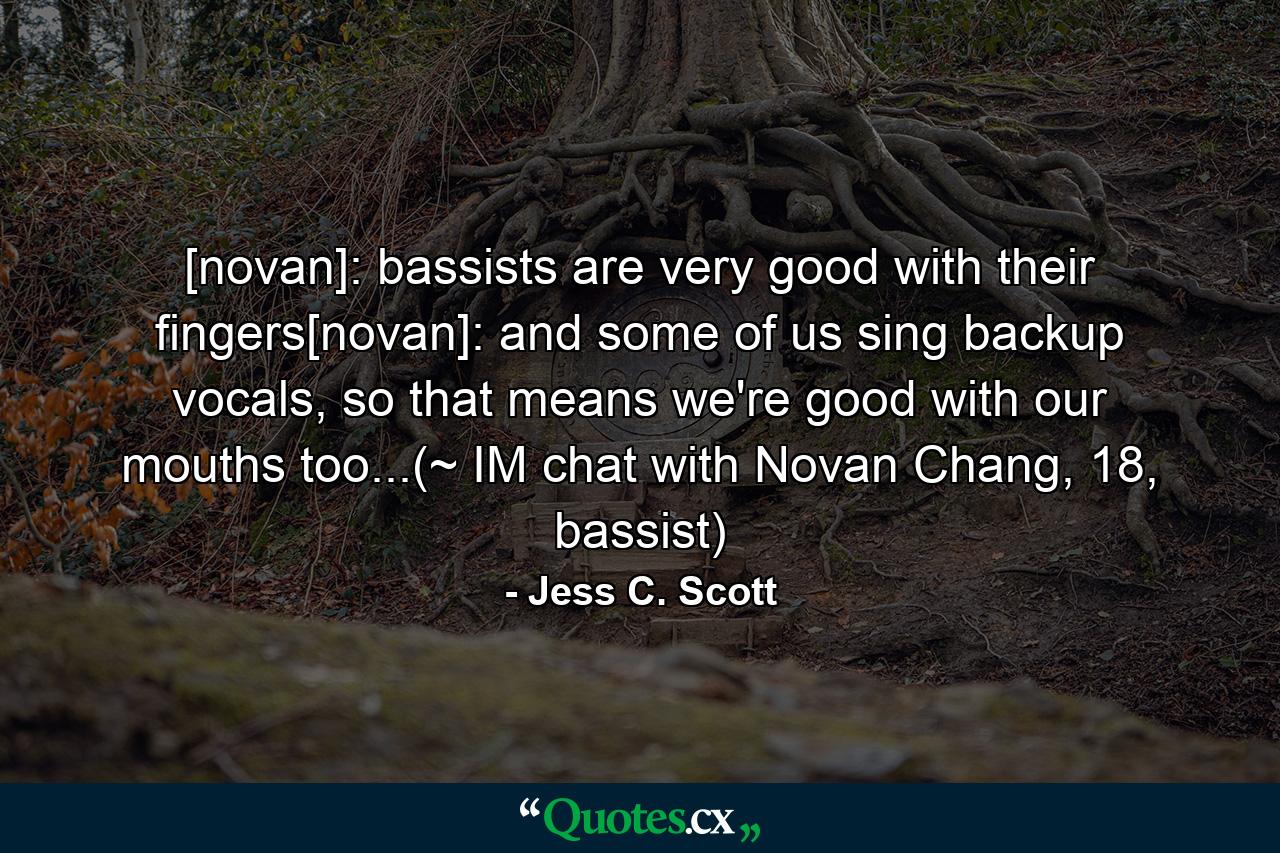 [novan]: bassists are very good with their fingers[novan]: and some of us sing backup vocals, so that means we're good with our mouths too...(~ IM chat with Novan Chang, 18, bassist) - Quote by Jess C. Scott