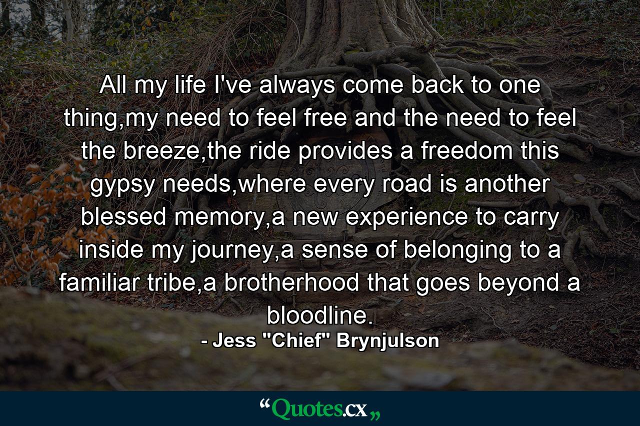 All my life I've always come back to one thing,my need to feel free and the need to feel the breeze,the ride provides a freedom this gypsy needs,where every road is another blessed memory,a new experience to carry inside my journey,a sense of belonging to a familiar tribe,a brotherhood that goes beyond a bloodline. - Quote by Jess 